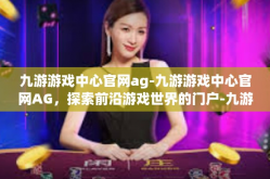 九游游戏中心官网ag-九游游戏中心官网AG，探索前沿游戏世界的门户-九游游戏中心官网ag