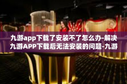 九游app下载了安装不了怎么办-解决九游APP下载后无法安装的问题-九游app下载了安装不了怎么办