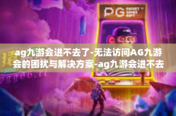 ag九游会进不去了-无法访问AG九游会的困扰与解决方案-ag九游会进不去了