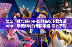 怎么下载九游app-如何轻松下载九游app，享受游戏的无限乐趣-怎么下载九游app