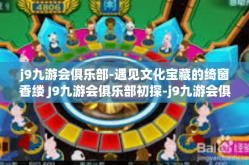 j9九游会俱乐部-遇见文化宝藏的绮窗香缕 J9九游会俱乐部初探-j9九游会俱乐部
