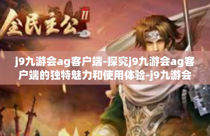 j9九游会ag客户端-探究j9九游会ag客户端的独特魅力和使用体验-j9九游会ag客户端