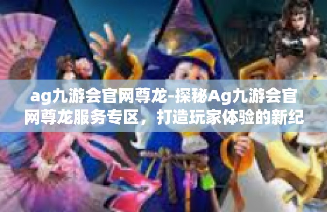 ag九游会官网尊龙-探秘Ag九游会官网尊龙服务专区，打造玩家体验的新纪元-ag九游会官网尊龙