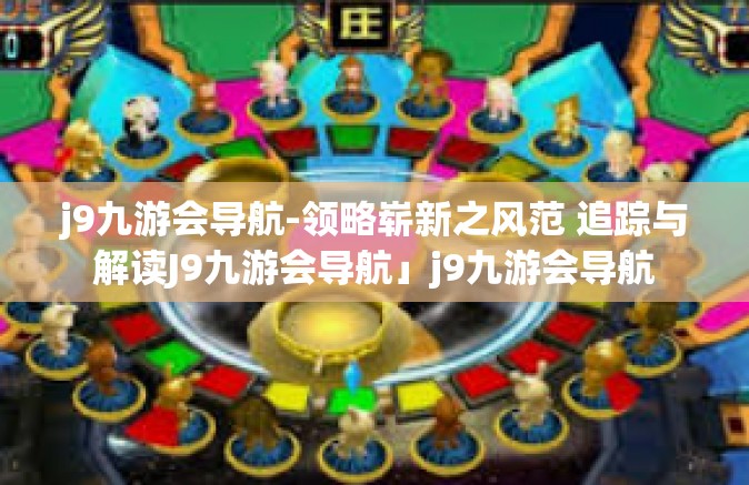 j9九游会导航-领略崭新之风范 追踪与解读J9九游会导航」j9九游会导航