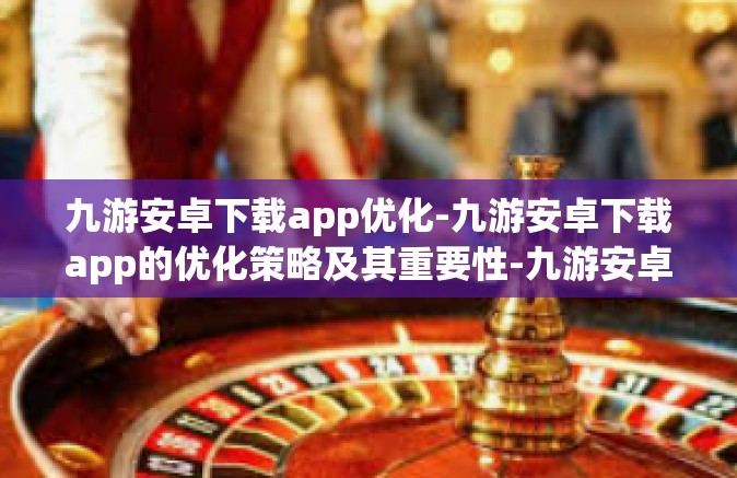 九游安卓下载app优化-九游安卓下载app的优化策略及其重要性-九游安卓下载app优化