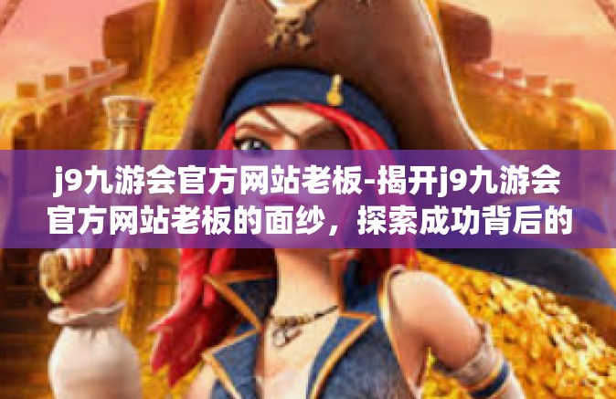 j9九游会官方网站老板-揭开j9九游会官方网站老板的面纱，探索成功背后的故事-j9九游会官方网站老板