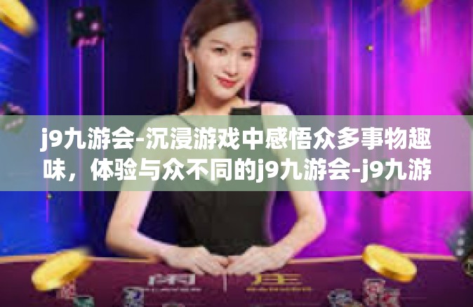 j9九游会-沉浸游戏中感悟众多事物趣味，体验与众不同的j9九游会-j9九游会