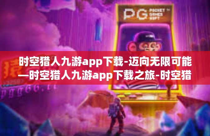 时空猎人九游app下载-迈向无限可能—时空猎人九游app下载之旅-时空猎人九游app下载