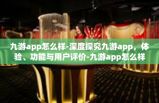 九游app怎么样-深度探究九游app，体验、功能与用户评价-九游app怎么样