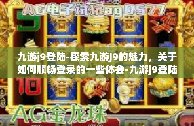 九游j9登陆-探索九游J9的魅力，关于如何顺畅登录的一些体会-九游j9登陆