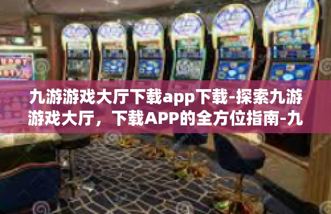 九游游戏大厅下载app下载-探索九游游戏大厅，下载APP的全方位指南-九游游戏大厅下载app下载