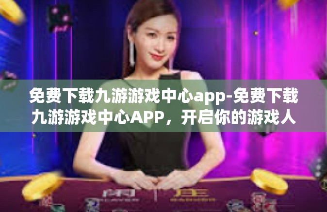 免费下载九游游戏中心app-免费下载九游游戏中心APP，开启你的游戏人生！免费下载九游游戏中心app