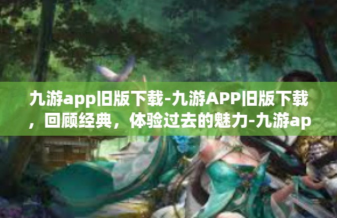 九游app旧版下载-九游APP旧版下载，回顾经典，体验过去的魅力-九游app旧版下载