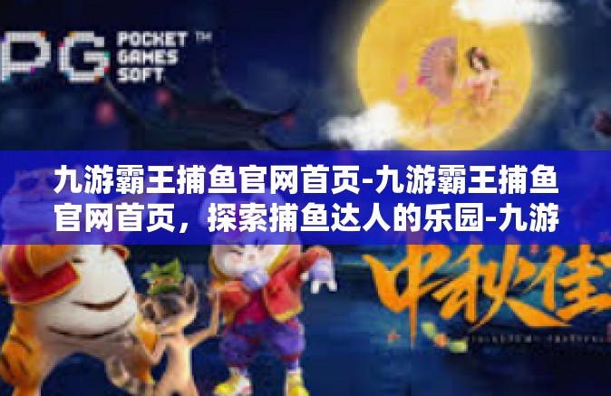 九游霸王捕鱼官网首页-九游霸王捕鱼官网首页，探索捕鱼达人的乐园-九游霸王捕鱼官网首页