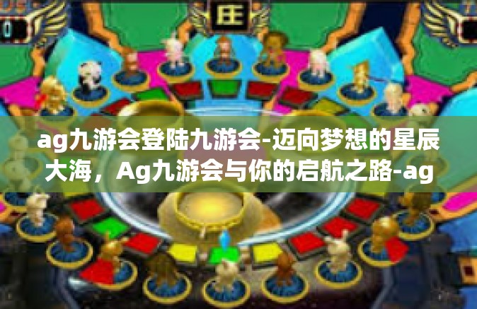 ag九游会登陆九游会-迈向梦想的星辰大海，Ag九游会与你的启航之路-ag九游会登陆九游会