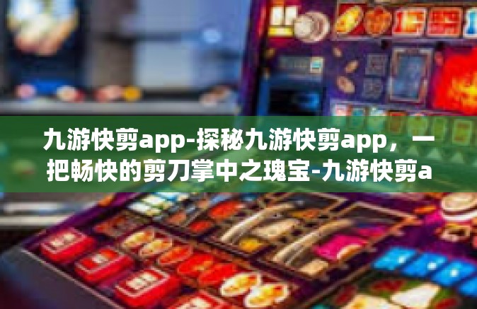 九游快剪app-探秘九游快剪app，一把畅快的剪刀掌中之瑰宝-九游快剪app