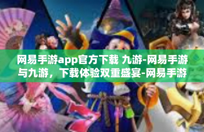 网易手游app官方下载 九游-网易手游与九游，下载体验双重盛宴-网易手游app官方下载 九游