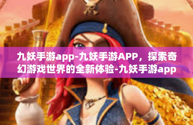 九妖手游app-九妖手游APP，探索奇幻游戏世界的全新体验-九妖手游app
