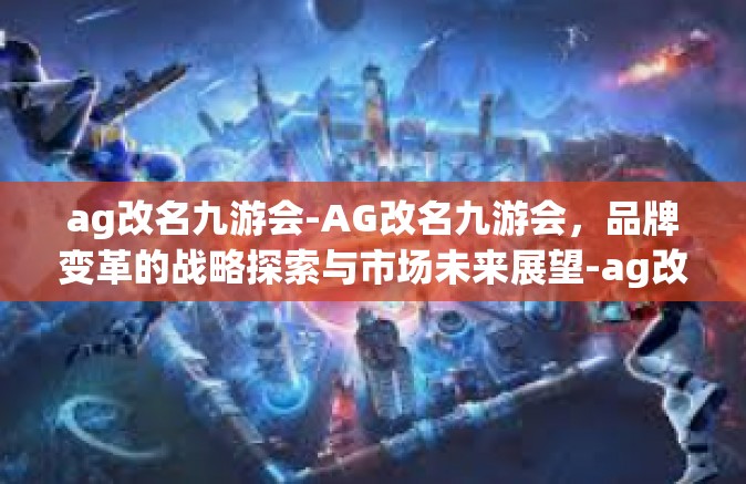 ag改名九游会-AG改名九游会，品牌变革的战略探索与市场未来展望-ag改名九游会