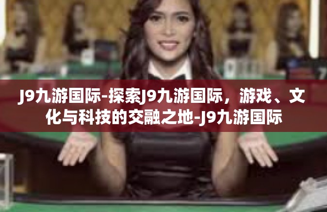 J9九游国际-探索J9九游国际，游戏、文化与科技的交融之地-J9九游国际