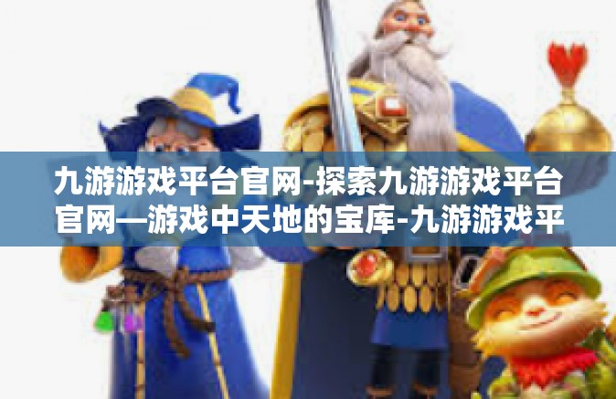 九游游戏平台官网-探索九游游戏平台官网—游戏中天地的宝库-九游游戏平台官网