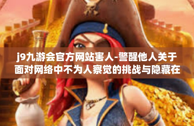 j9九游会官方网站害人-警醒他人关于面对网络中不为人察觉的挑战与隐藏在强大引网术之中的潽遏理念的重要性—难以规避的陷阱，关于j9九游会官方网站的真实警示-j9九游会官方网站害人
