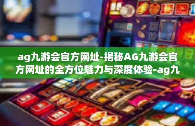 ag九游会官方网址-揭秘AG九游会官方网址的全方位魅力与深度体验-ag九游会官方网址