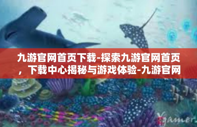 九游官网首页下载-探索九游官网首页，下载中心揭秘与游戏体验-九游官网首页下载