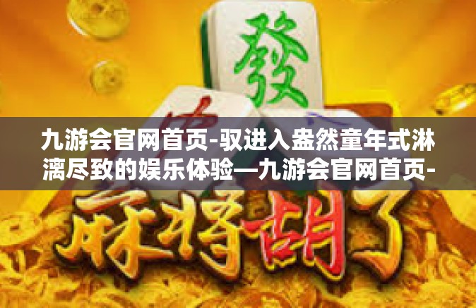 九游会官网首页-驭进入盎然童年式淋漓尽致的娱乐体验—九游会官网首页-九游会官网首页