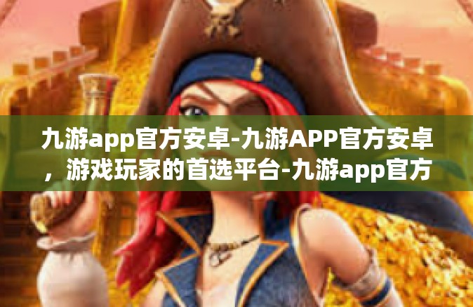 九游app官方安卓-九游APP官方安卓，游戏玩家的首选平台-九游app官方安卓