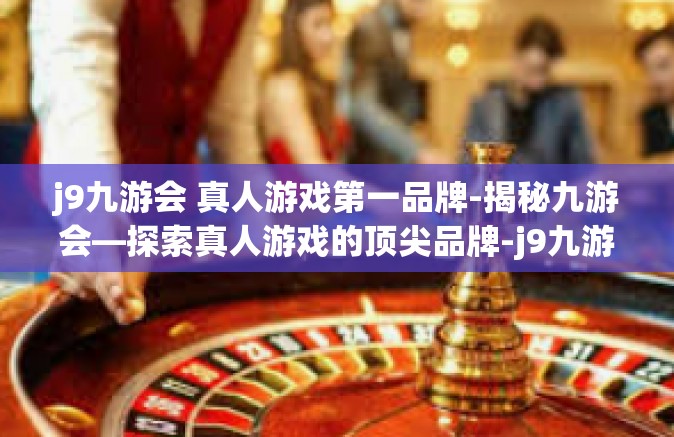 j9九游会 真人游戏第一品牌-揭秘九游会—探索真人游戏的顶尖品牌-j9九游会 真人游戏第一品牌