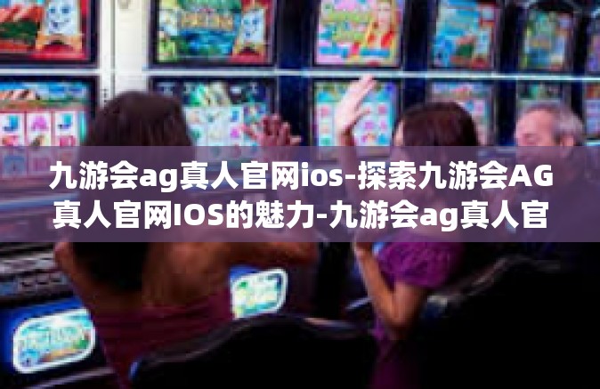 九游会ag真人官网ios-探索九游会AG真人官网IOS的魅力-九游会ag真人官网ios