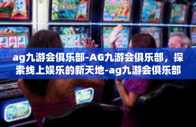 ag九游会俱乐部-AG九游会俱乐部，探索线上娱乐的新天地-ag九游会俱乐部