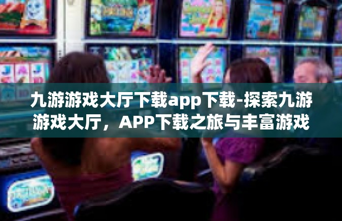 九游游戏大厅下载app下载-探索九游游戏大厅，APP下载之旅与丰富游戏体验-九游游戏大厅下载app下载
