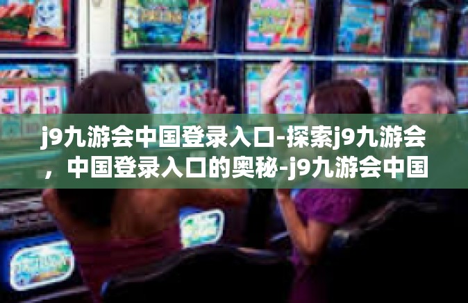 j9九游会中国登录入口-探索j9九游会，中国登录入口的奥秘-j9九游会中国登录入口