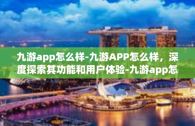 九游app怎么样-九游APP怎么样，深度探索其功能和用户体验-九游app怎么样