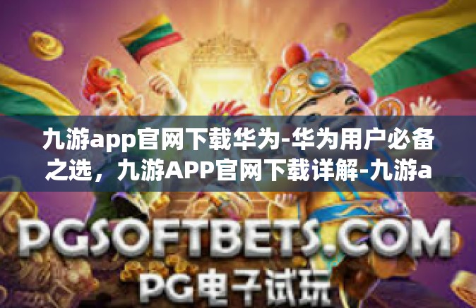 九游app官网下载华为-华为用户必备之选，九游APP官网下载详解-九游app官网下载华为