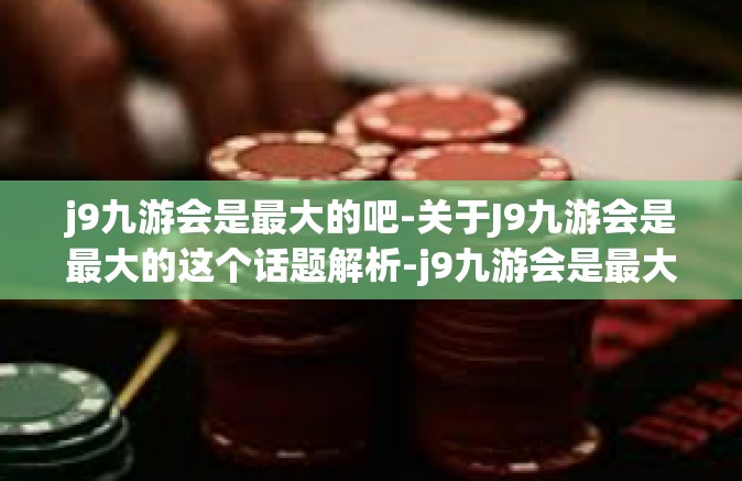 j9九游会是最大的吧-关于J9九游会是最大的这个话题解析-j9九游会是最大的吧